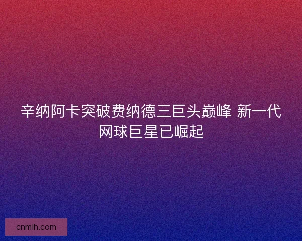 辛纳阿卡突破费纳德三巨头巅峰 新一代网球巨星已崛起