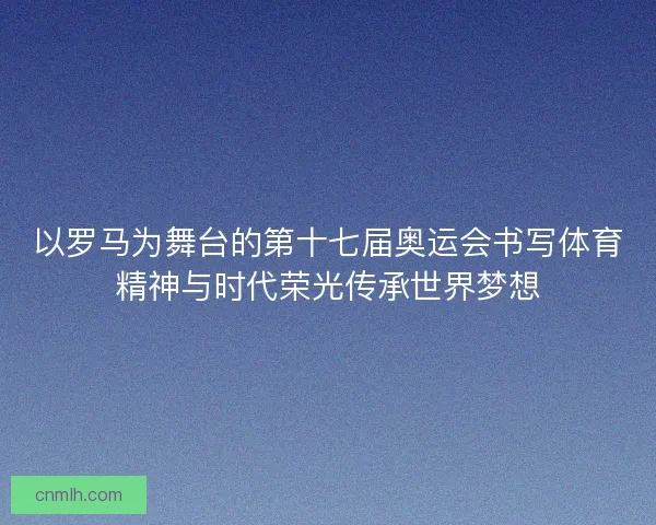 以罗马为舞台的第十七届奥运会书写体育精神与时代荣光传承世界梦想