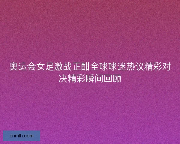奥运会女足激战正酣全球球迷热议精彩对决精彩瞬间回顾