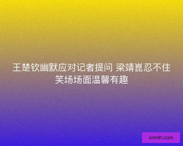 王楚钦幽默应对记者提问 梁靖崑忍不住笑场场面温馨有趣