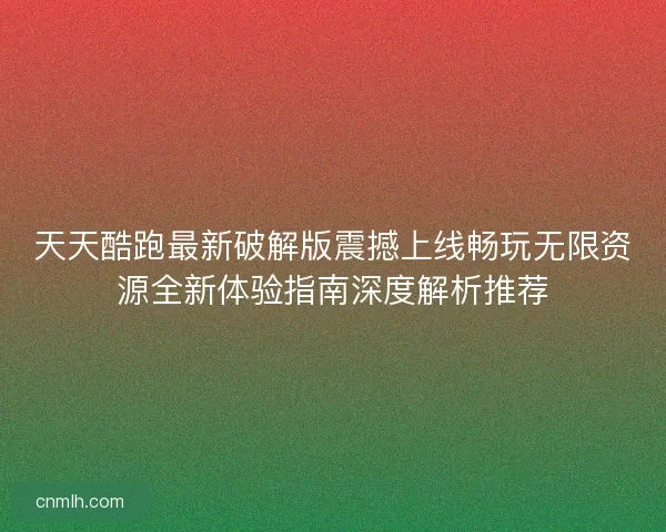 天天酷跑最新破解版震撼上线畅玩无限资源全新体验指南深度解析推荐