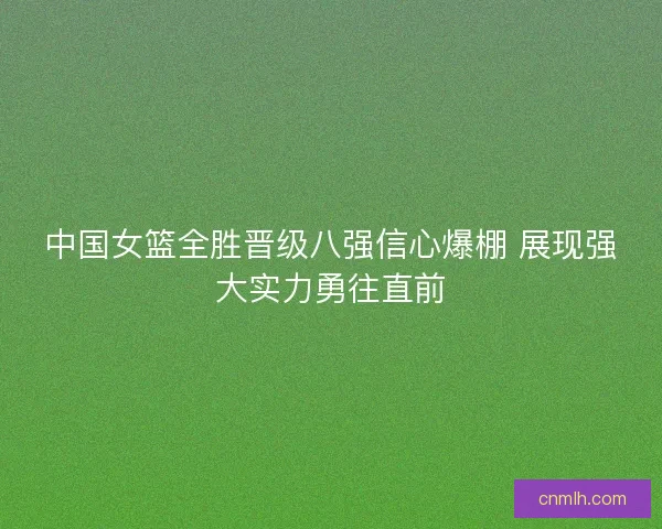 中国女篮全胜晋级八强信心爆棚 展现强大实力勇往直前