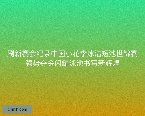 刷新赛会纪录中国小花李冰洁短池世锦赛强势夺金闪耀泳池书写新辉煌