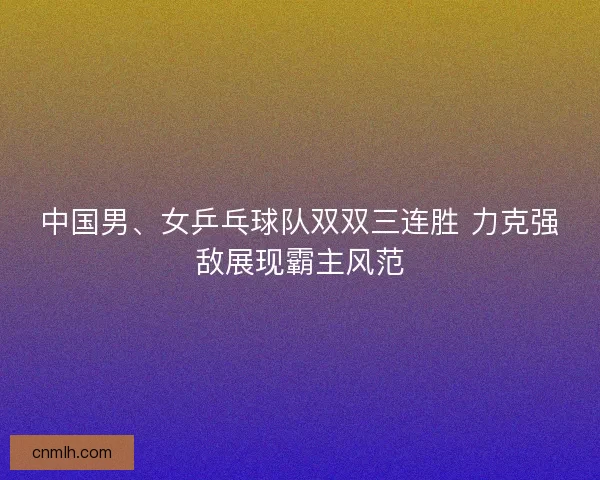 中国男、女乒乓球队双双三连胜 力克强敌展现霸主风范
