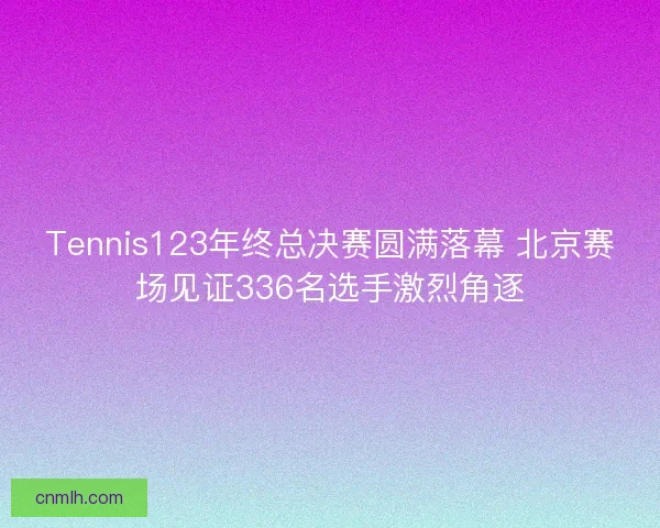 Tennis123年终总决赛圆满落幕 北京赛场见证336名选手激烈角逐