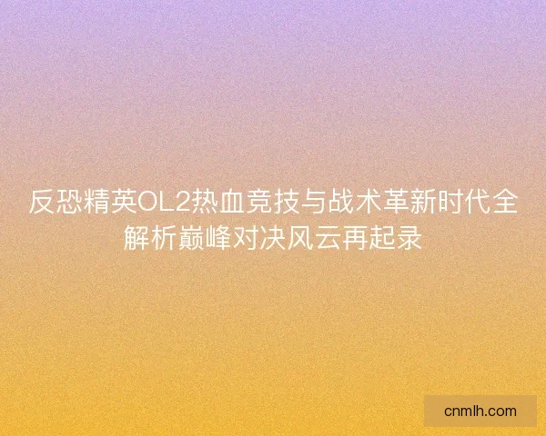 反恐精英OL2热血竞技与战术革新时代全解析巅峰对决风云再起录