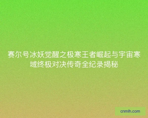 赛尔号冰妖觉醒之极寒王者崛起与宇宙寒域终极对决传奇全纪录揭秘