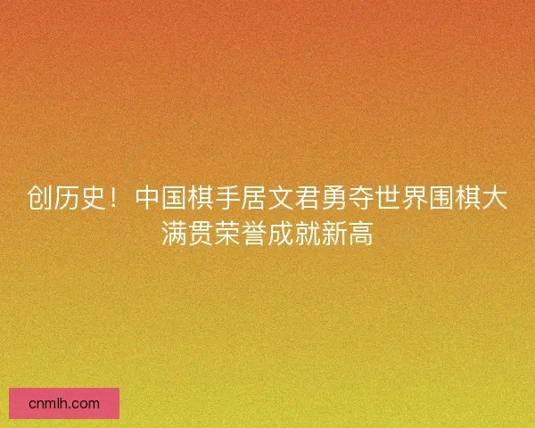 创历史！中国棋手居文君勇夺世界围棋大满贯荣誉成就新高