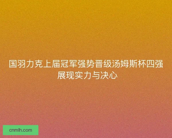 国羽力克上届冠军强势晋级汤姆斯杯四强 展现实力与决心