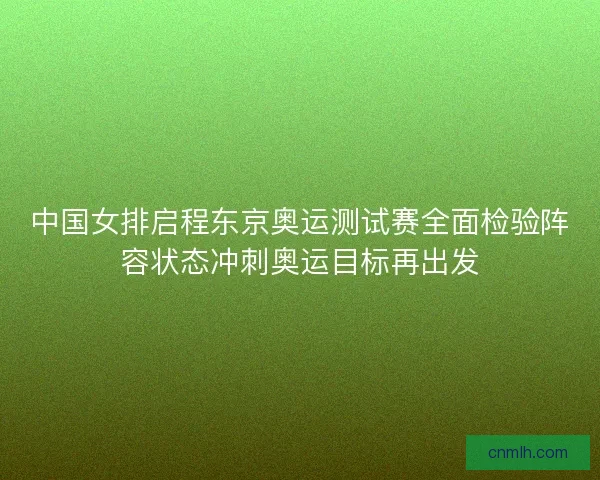 中国女排启程东京奥运测试赛全面检验阵容状态冲刺奥运目标再出发