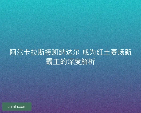 阿尔卡拉斯接班纳达尔 成为红土赛场新霸主的深度解析