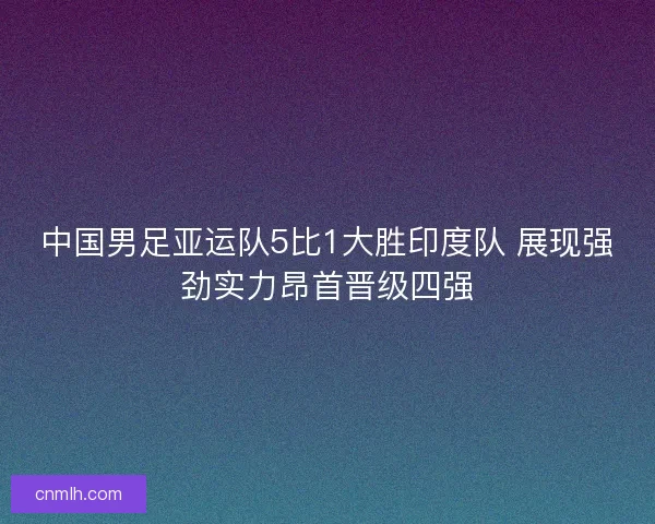 中国男足亚运队5比1大胜印度队 展现强劲实力昂首晋级四强