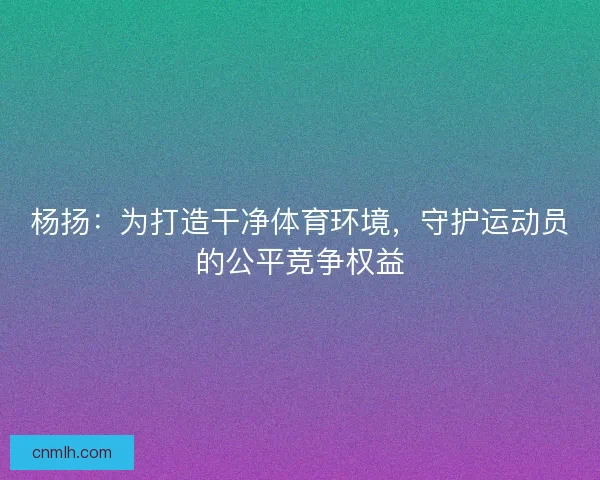 杨扬：为打造干净体育环境，守护运动员的公平竞争权益