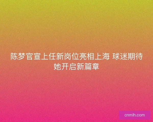 陈梦官宣上任新岗位亮相上海 球迷期待她开启新篇章