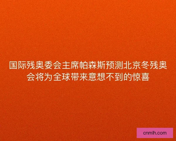 国际残奥委会主席帕森斯预测北京冬残奥会将为全球带来意想不到的惊喜