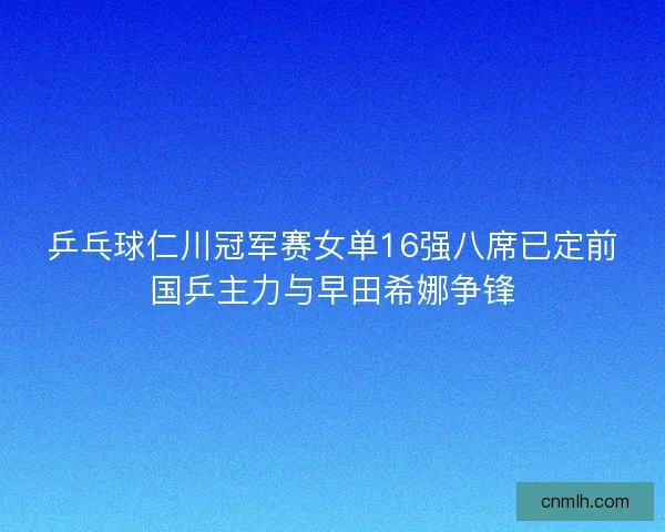 乒乓球仁川冠军赛女单16强八席已定前国乒主力与早田希娜争锋