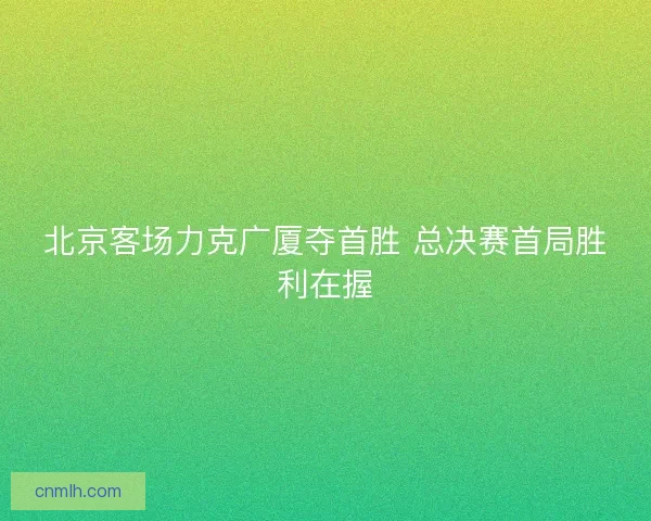 北京客场力克广厦夺首胜 总决赛首局胜利在握