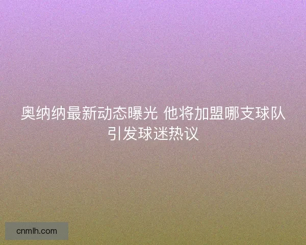 奥纳纳最新动态曝光 他将加盟哪支球队引发球迷热议